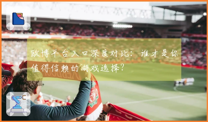 欧博平台入口深度对比：谁才是你值得信赖的游戏选择？