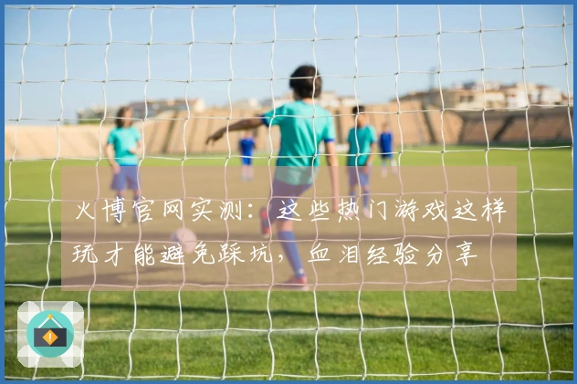 火博官网实测：这些热门游戏这样玩才能避免踩坑，血泪经验分享