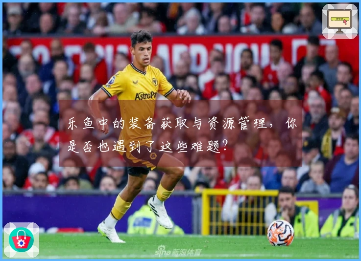 乐鱼中的装备获取与资源管理，你是否也遇到了这些难题？